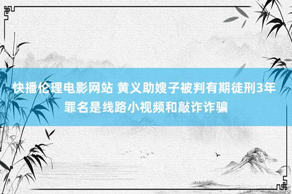 快播伦理电影网站 黄义助嫂子被判有期徒刑3年 罪名是线路小视频和敲诈诈骗