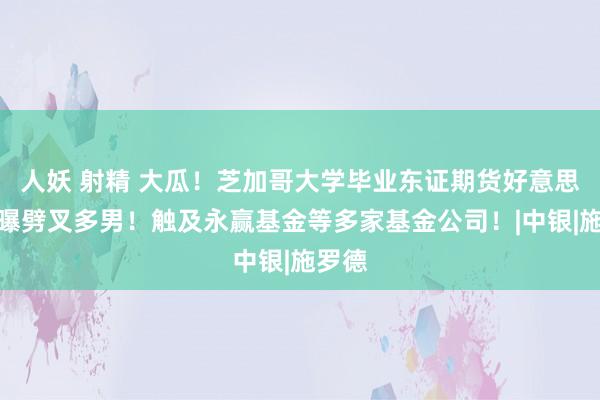 人妖 射精 大瓜！芝加哥大学毕业东证期货好意思女自曝劈叉多男！触及永赢基金等多家基金公司！|中银|施罗德