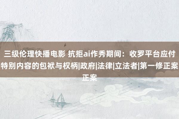 三级伦理快播电影 抗拒ai作秀期间：收罗平台应付特别内容的包袱与权柄|政府|法律|立法者|第一修正案