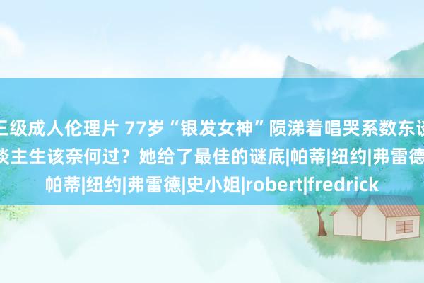 三级成人伦理片 77岁“银发女神”陨涕着唱哭系数东谈主：失去所爱后的东谈主生该奈何过？她给了最佳的谜底|帕蒂|纽约|弗雷德|史小姐|robert|fredrick