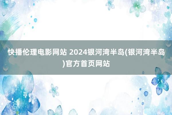 快播伦理电影网站 2024银河湾半岛(银河湾半岛)官方首页网站