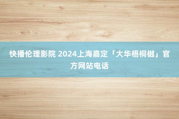 快播伦理影院 2024上海嘉定「大华梧桐樾」官方网站电话