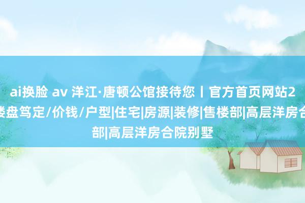 ai换脸 av 洋江·唐顿公馆接待您丨官方首页网站2024丨楼盘笃定/价钱/户型|住宅|房源|装修|售楼部|高层洋房合院别墅