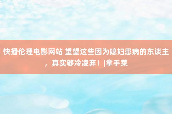 快播伦理电影网站 望望这些因为媳妇患病的东谈主，真实够冷凌弃！|拿手菜