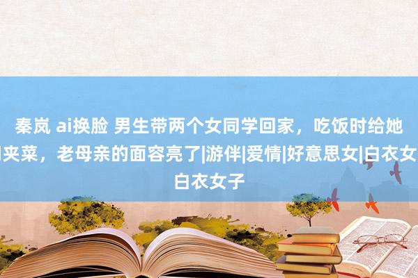 秦岚 ai换脸 男生带两个女同学回家，吃饭时给她们夹菜，老母亲的面容亮了|游伴|爱情|好意思女|白衣女子