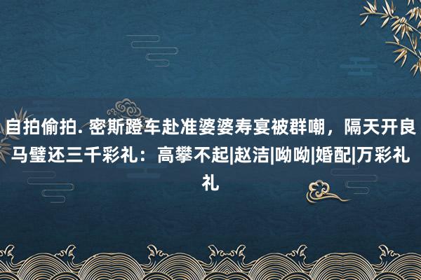 自拍偷拍. 密斯蹬车赴准婆婆寿宴被群嘲，隔天开良马璧还三千彩礼：高攀不起|赵洁|呦呦|婚配|万彩礼