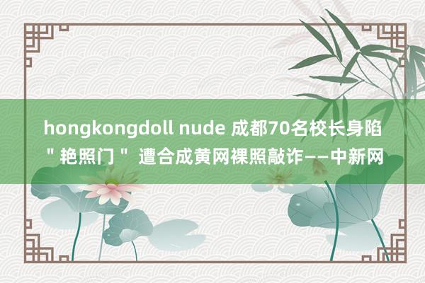 hongkongdoll nude 成都70名校长身陷＂艳照门＂ 遭合成黄网裸照敲诈——中新网