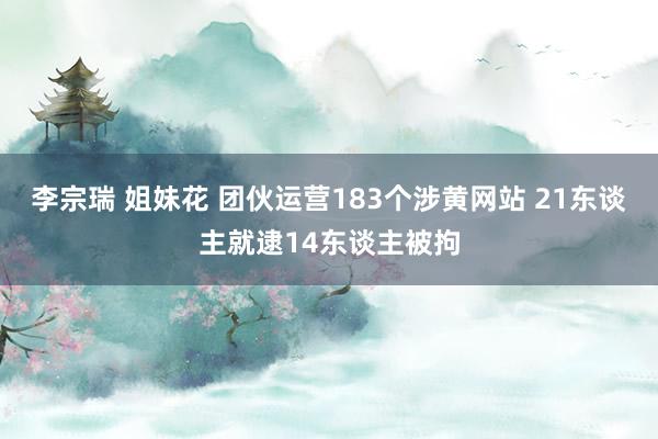 李宗瑞 姐妹花 团伙运营183个涉黄网站 21东谈主就逮14东谈主被拘