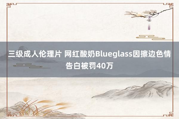 三级成人伦理片 网红酸奶Blueglass因擦边色情告白被罚40万