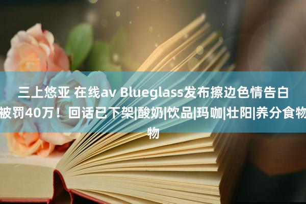 三上悠亚 在线av Blueglass发布擦边色情告白被罚40万！回话已下架|酸奶|饮品|玛咖|壮阳|养分食物