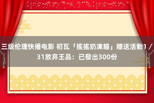 三级伦理快播电影 初瓦「搖搖奶凍貓」贈送活動1／31放弃　王品：已發出300份