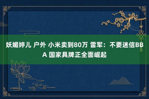 妖媚婷儿 户外 小米卖到80万 雷军：不要迷信BBA 国家具牌正全面崛起