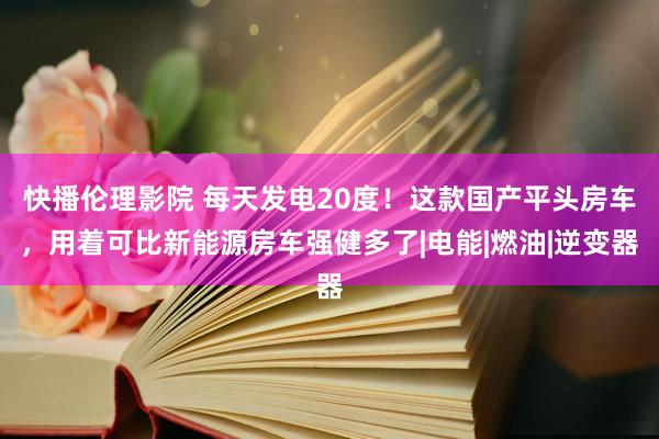 快播伦理影院 每天发电20度！这款国产平头房车，用着可比新能源房车强健多了|电能|燃油|逆变器