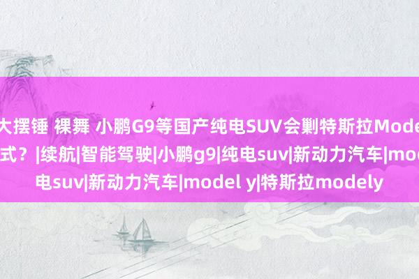 大摆锤 裸舞 小鹏G9等国产纯电SUV会剿特斯拉Model Y，谁能最终冲破模式？|续航|智能驾驶|小鹏g9|纯电suv|新动力汽车|model y|特斯拉modely