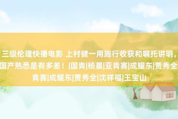 三级伦理快播电影 上村健一用施行收获和嘱托讲明，昔时24年五任国产熟悉是有多差！|国青|杨晨|亚青赛|成耀东|贾秀全|沈祥福|王宝山