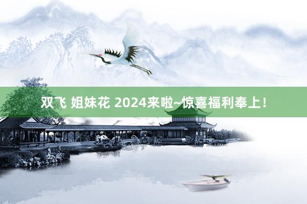 双飞 姐妹花 2024来啦~惊喜福利奉上！