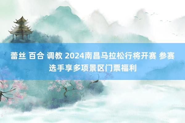 蕾丝 百合 调教 2024南昌马拉松行将开赛 参赛选手享多项景区门票福利