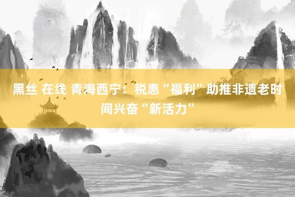 黑丝 在线 青海西宁：税惠“福利”助推非遗老时间兴奋“新活力”