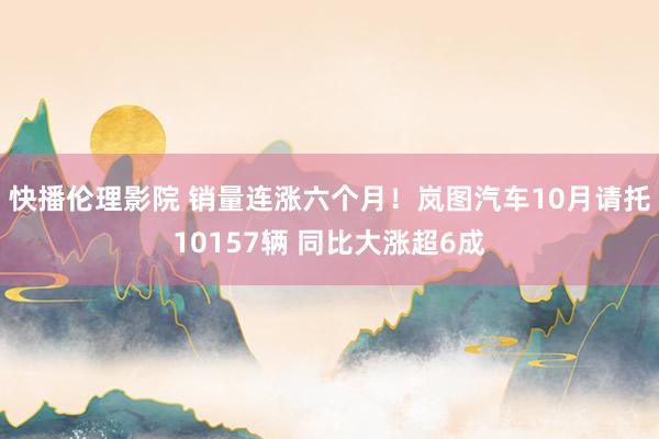 快播伦理影院 销量连涨六个月！岚图汽车10月请托10157辆 同比大涨超6成