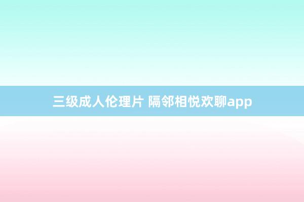 三级成人伦理片 隔邻相悦欢聊app