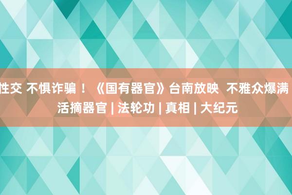 性交 不惧诈骗 ！《国有器官》台南放映  不雅众爆满 | 活摘器官 | 法轮功 | 真相 | 大纪元