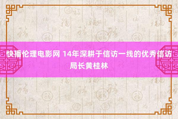 快播伦理电影网 14年深耕于信访一线的优秀信访局长黄桂林