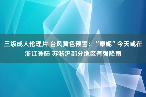 三级成人伦理片 台风黄色预警：“康妮”今天或在浙江登陆 苏浙沪部分地区有强降雨