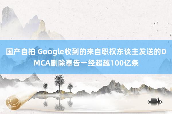 国产自拍 Google收到的来自职权东谈主发送的DMCA删除奉告一经超越100亿条