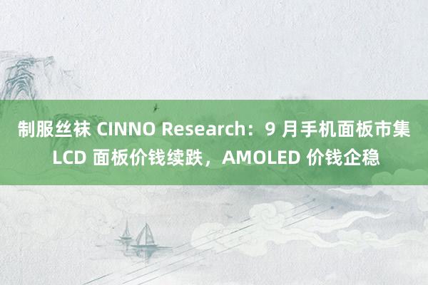 制服丝袜 CINNO Research：9 月手机面板市集 LCD 面板价钱续跌，AMOLED 价钱企稳