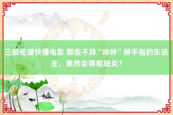 三级伦理快播电影 那些不异“咔咔”掰手指的东谈主，竟然会得枢纽炎？