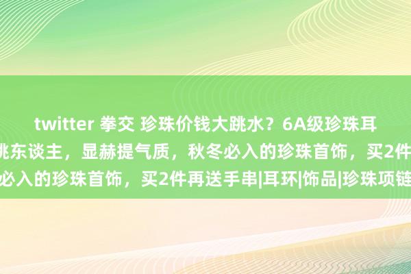 twitter 拳交 珍珠价钱大跳水？6A级珍珠耳钉29元起！不挑年岁，不挑东谈主，显赫提气质，秋冬必入的珍珠首饰，买2件再送手串|耳环|饰品|珍珠项链