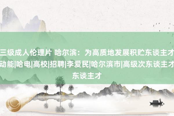 三级成人伦理片 哈尔滨：为高质地发展积贮东谈主才动能|哈电|高校|招聘|李爱民|哈尔滨市|高级次东谈主才