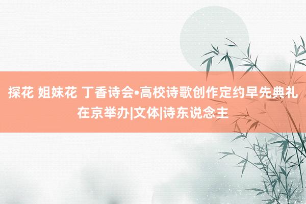 探花 姐妹花 丁香诗会•高校诗歌创作定约早先典礼在京举办|文体|诗东说念主