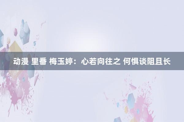 动漫 里番 梅玉婷：心若向往之 何惧谈阻且长