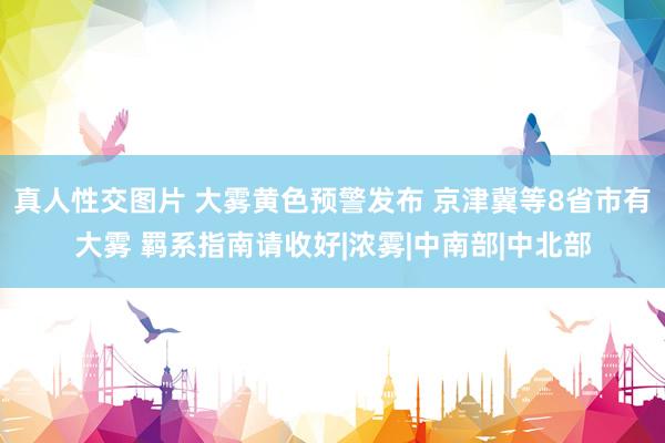 真人性交图片 大雾黄色预警发布 京津冀等8省市有大雾 羁系指南请收好|浓雾|中南部|中北部