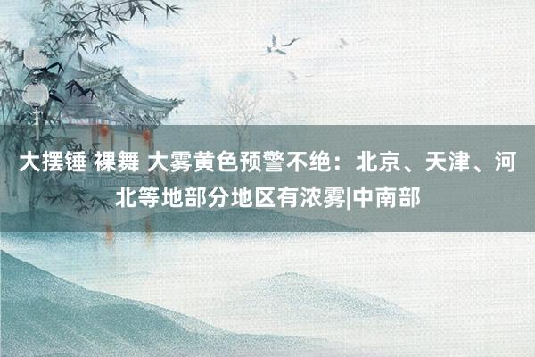 大摆锤 裸舞 大雾黄色预警不绝：北京、天津、河北等地部分地区有浓雾|中南部