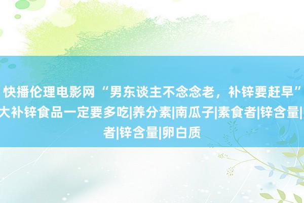 快播伦理电影网 “男东谈主不念念老，补锌要赶早”，这7大补锌食品一定要多吃|养分素|南瓜子|素食者|锌含量|卵白质