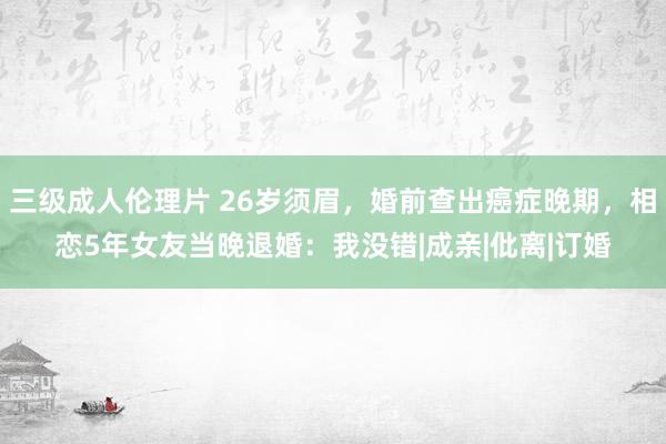 三级成人伦理片 26岁须眉，婚前查出癌症晚期，相恋5年女友当晚退婚：我没错|成亲|仳离|订婚