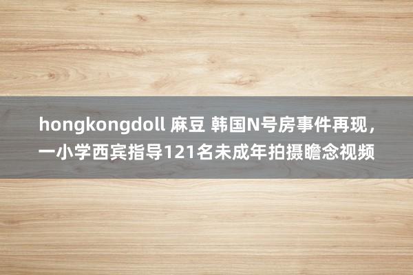 hongkongdoll 麻豆 韩国N号房事件再现，一小学西宾指导121名未成年拍摄瞻念视频