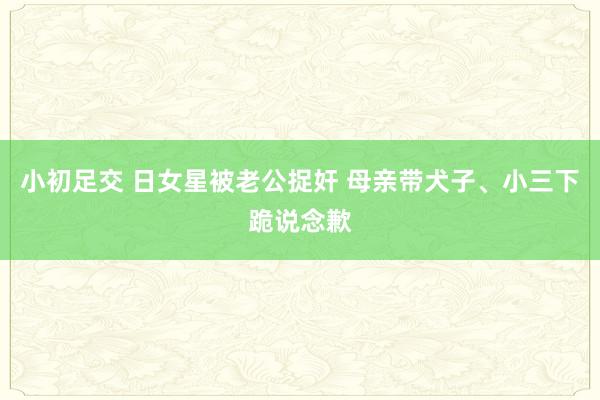 小初足交 日女星被老公捉奸 母亲带犬子、小三下跪说念歉