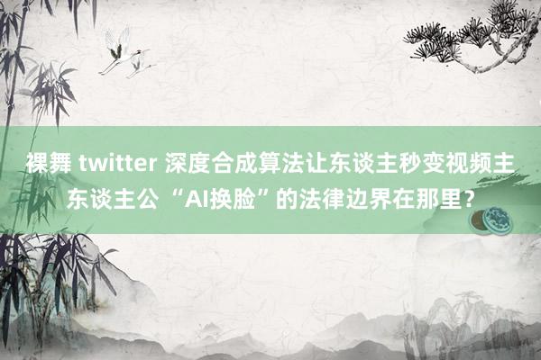 裸舞 twitter 深度合成算法让东谈主秒变视频主东谈主公 “AI换脸”的法律边界在那里？