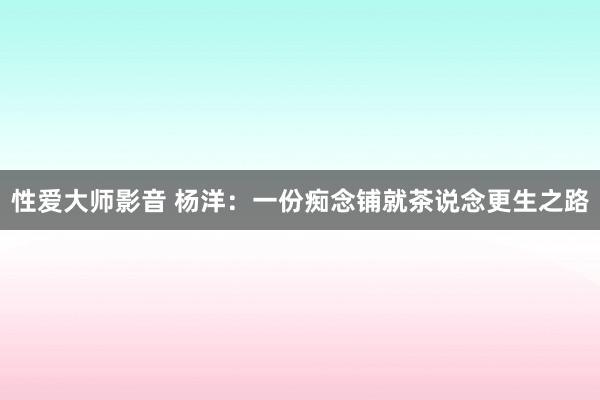 性爱大师影音 杨洋：一份痴念铺就茶说念更生之路