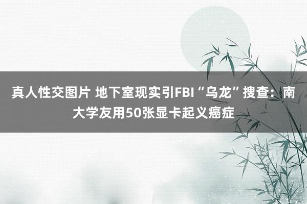 真人性交图片 地下室现实引FBI“乌龙”搜查：南大学友用50张显卡起义癌症