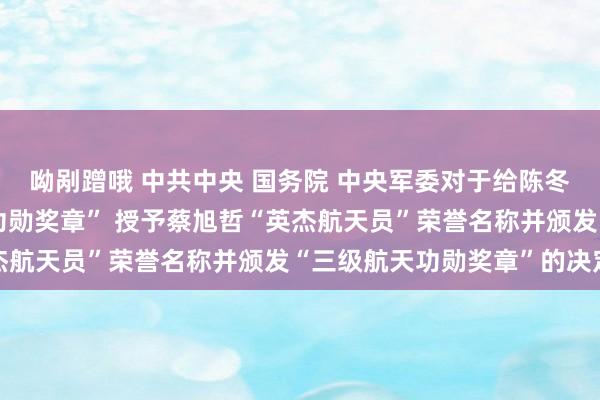 呦剐蹭哦 中共中央 国务院 中央军委对于给陈冬、刘洋颁发“二级航天功勋奖章” 授予蔡旭哲“英杰航天员”荣誉名称并颁发“三级航天功勋奖章”的决定