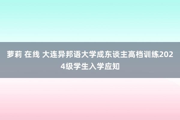 萝莉 在线 大连异邦语大学成东谈主高档训练2024级学生入学应知