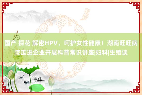 国产 探花 解密HPV，呵护女性健康！湖南旺旺病院走进企业开展科普常识讲座|妇科|生殖谈