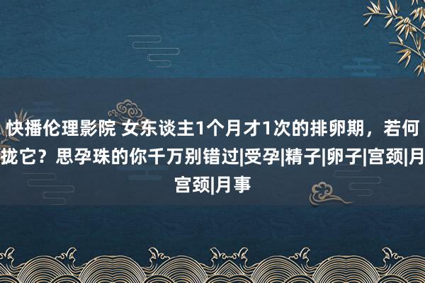 快播伦理影院 女东谈主1个月才1次的排卵期，若何收拢它？思孕珠的你千万别错过|受孕|精子|卵子|宫颈|月事