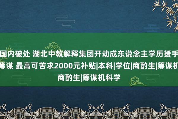 国内破处 湖北中教解释集团开动成东说念主学历援手补贴筹谋 最高可苦求2000元补贴|本科|学位|商酌生|筹谋机科学