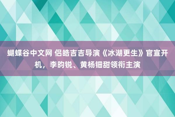 蝴蝶谷中文网 侣皓吉吉导演《冰湖更生》官宣开机，李昀锐、黄杨钿甜领衔主演