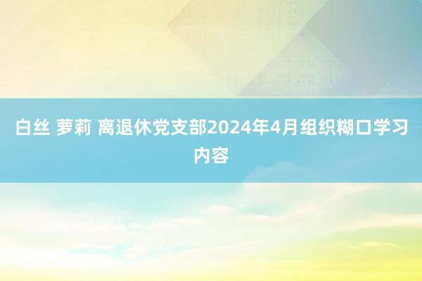 白丝 萝莉 离退休党支部2024年4月组织糊口学习内容